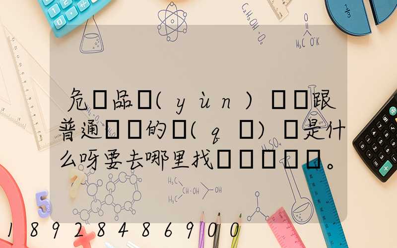 危險品運(yùn)輸車跟普通貨車的區(qū)別是什么呀要去哪里找這種車。